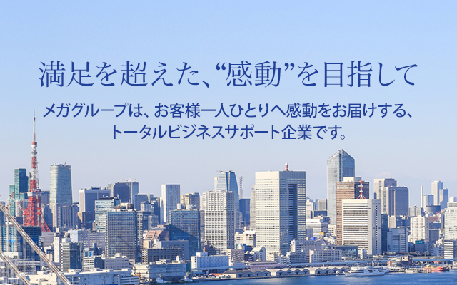 満足を超えた、“感動”を目指して メガグループは、お客様一人ひとりへ感動をお届けする、トータルビジネスサポート企業です。