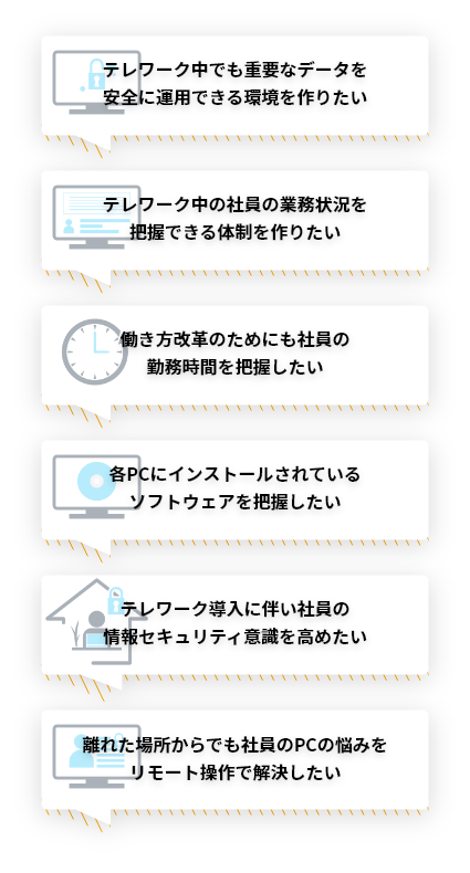 テレワーク中でも重要なデータを安全に運用できる環境を作りたい。テレワーク中の社員の業務状況を把握できる体制を作りたい。働き方改革のためにも社員の勤務時間を把握したい。各PCにインストールされているソフトウェアを把握したい。テレワーク導入に伴い社員の情報セキュリティ意識を高めたい。離れた場所からでも社員のPCの悩みをリモート操作で解決したい