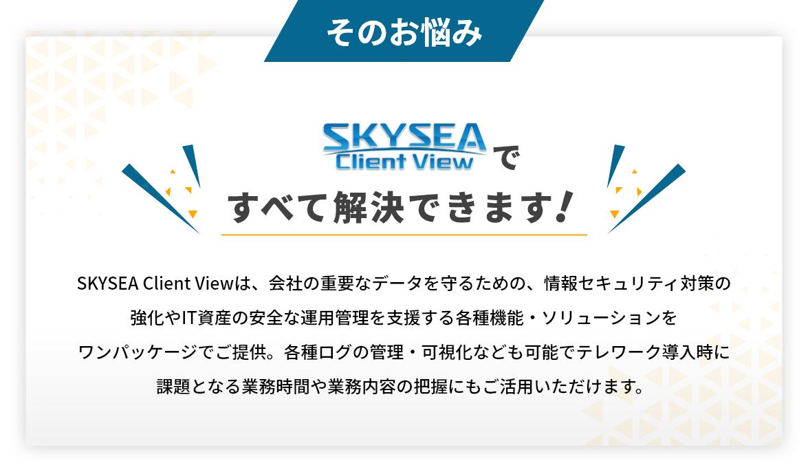 スカイシーですべて解決できます!SKYSEA Client Viewは、会社の重要なデータを守るための、情報セキュリティ対策の強化やIT資産の安全な運用管理を支援する各種機能・ソリューションをワンパッケージでご提供。各種ログの管理・可視化なども可能でテレワーク導入時に課題となる業務時間や業務内容の把握にもご活用いただけます。