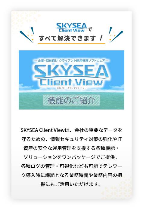 スカイシーですべて解決できます!SKYSEA Client Viewは、会社の重要なデータを守るための、情報セキュリティ対策の強化やIT資産の安全な運用管理を支援する各種機能・ソリューションをワンパッケージでご提供。各種ログの管理・可視化なども可能でテレワーク導入時に課題となる業務時間や業務内容の把握にもご活用いただけます。