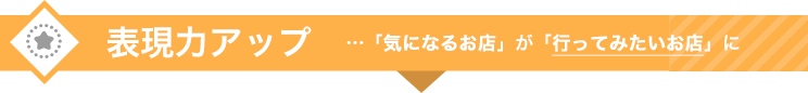 表現力アップ　…「気になるお店」が「行ってみたいお店」に