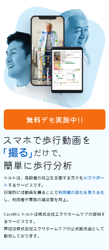 無料デモ実施中!!スマホで歩行動画を「撮る」だけで、簡単に歩行を分析 トルトは、高齢者の自立を支援する方々をAIサポートするサービスです。日常的には動画を撮ることで利用者の変化を見える化し、利用者や家族の満足度を向上。CareWiz トルトは株式会社エクサホームケアの提供するサービスです。弊社は株式会社エクサホームケアの公式販売店として販売しております。